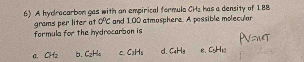 A hydrocarbon gas with an empirical formula CH_2 has a density of 1.88
grams per liter at 0°C and 1.00 atmosphere. A possible molecular
formula for the hydrocarbon is
a. CH_2 b. C_2H_4 C. C_3H_6 d. C_4H_8 e. C_5H_10