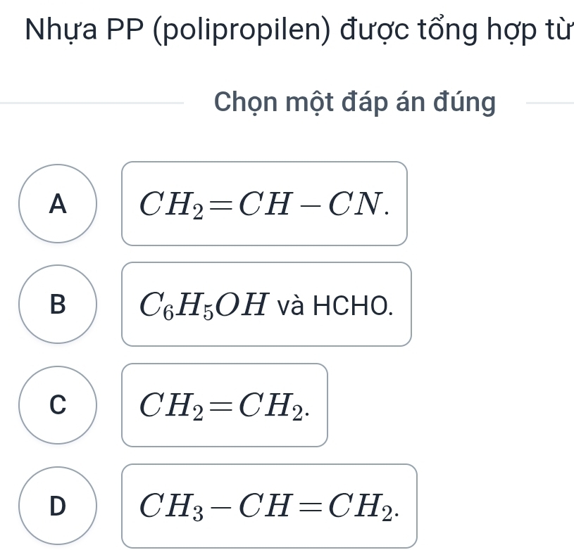 Nhựa PP (polipropilen) được tổng hợp từ
Chọn một đáp án đúng
A CH_2=CH-CN.
B C_6H_5OH và HCHO.
C CH_2=CH_2.
D CH_3-CH=CH_2.