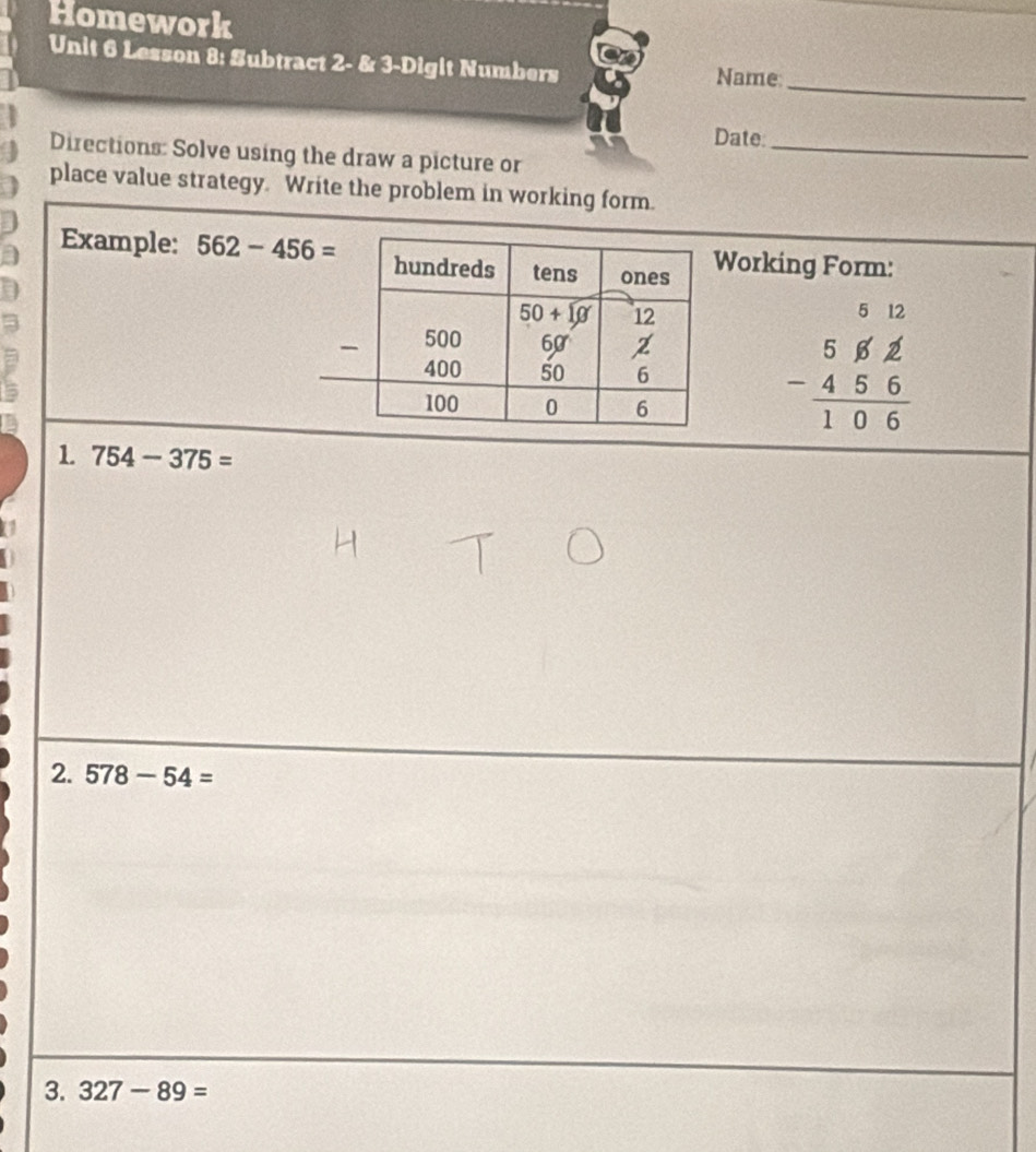 Homework
_
Unit 6 Lesson 8: Subtract 2- & 3-Digit Numbers Name:
Date:_
Directions: Solve using the draw a picture or
place value strategy. Write the problem in working form.
Example: 562-456= Working Form:
beginarrayr 5&12 5&6&2 -4&5&6 hline 1&0&6endarray
1 754-375=
2. 578-54=
3. 327-89=