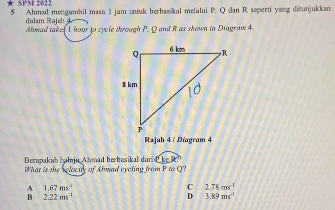 SPM 2022
5 Ahmad mengambil masa 1 jam untuk berbasikal melalui P. Q dan R seperti yang ditunjukkan
dalam Rajah 4
Ahmad takes 1 hour to cycle through P, Q and R as shown in Diagram 4.
Rajah 4 / Diagram 4
Berapakah halaju Ahmad berbasikal dariæ keR?
What is the relocity of Ahmad cycling from P to Q?
A 1.67ms^(-1)
C 2.78ms^(-1)
B 2.22ms^(-1)
D 3.89ms^(-1)