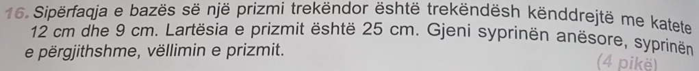 Sipërfaqja e bazës së një prizmi trekëndor është trekëndësh kënddrejtë me katete
12 cm dhe 9 cm. Lartësia e prizmit është 25 cm. Gjeni syprinën anësore, syprinën 
e përgjithshme, vëllimin e prizmit. 
(4 pikë)