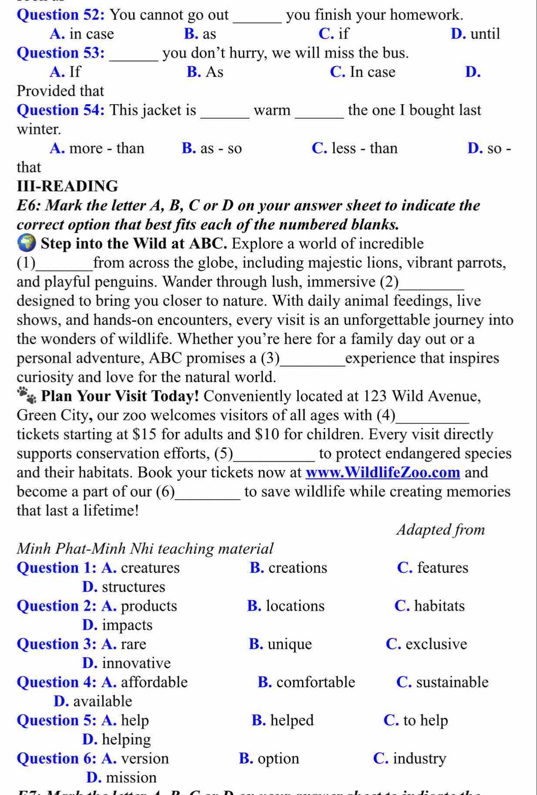 You cannot go out_ you finish your homework.
A. in case B. as C. if D. until
Question 53: _you don’t hurry, we will miss the bus.
A. If B. As C. In case D.
Provided that
Question 54: This jacket is_ warm_ the one I bought last
winter.
A. more - than B. as - so C. less - than D. so -
that
III-READING
E6: Mark the letter A, B, C or D on your answer sheet to indicate the
correct option that best fits each of the numbered blanks.
● Step into the Wild at ABC. Explore a world of incredible
(1)_ from across the globe, including majestic lions, vibrant parrots,
and playful penguins. Wander through lush, immersive (2)_
designed to bring you closer to nature. With daily animal feedings, live
shows, and hands-on encounters, every visit is an unforgettable journey into
the wonders of wildlife. Whether you’re here for a family day out or a
personal adventure, ABC promises a (3)_ experience that inspires
curiosity and love for the natural world.
Plan Your Visit Today! Conveniently located at 123 Wild Avenue,
Green City, our zoo welcomes visitors of all ages with (4)_
tickets starting at $15 for adults and $10 for children. Every visit directly
supports conservation efforts, (5)_ to protect endangered species
and their habitats. Book your tickets now at www.WildlifeZoo.com and
become a part of our (6)_ to save wildlife while creating memories
that last a lifetime!
Adapted from
Minh Phat-Minh Nhi teaching material
Question 1: A. creatures B. creations C. features
D. structures
Question 2: A. products B. locations C. habitats
D. impacts
Question 3: A. rare B. unique C. exclusive
D. innovative
Question 4: A. affordable B. comfortable C. sustainable
D. available
Question 5: A. help B. helped C. to help
D. helping
Question 6: A. version B. option C. industry
D. mission