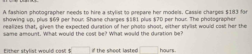 the blanks. 
A fashion photographer needs to hire a stylist to prepare her models. Cassie charges $183 for 
showing up, plus $69 per hour. Shane charges $181 plus $70 per hour. The photographer 
realizes that, given the expected duration of her photo shoot, either stylist would cost her the 
same amount. What would the cost be? What would the duration be? 
Either stylist would cost $ 5□ if the shoot lasted □ hours.