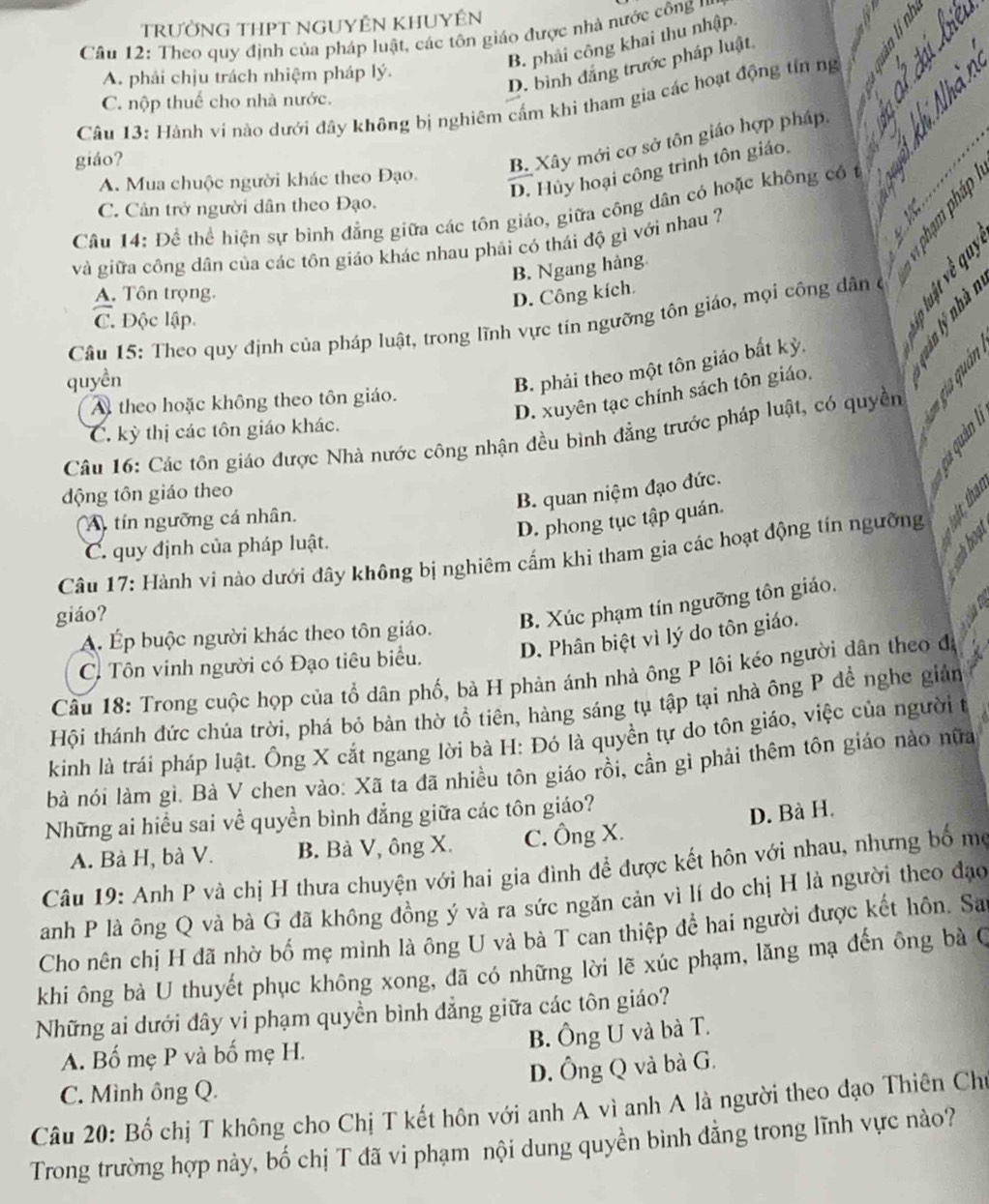 TRƯỜNG THPT NGUYÊN KHUYÊN
、 ._
Cầu 12: Theo quy định của pháp luật, các tôn giáo được nhà nước công ''
B. phải công khai thu nhập.
D. bình đẳng trước pháp luật
A. phải chịu trách nhiệm pháp lý.
C. nộp thuể cho nhà nước.
Câu 13: Hành ví nào dưới đây không bị nghiêm cấm khi tham gia các hoạt động tín ng_
o
giáo?
B. Xây mới cơ sở tôn giáo hợp pháp.
D. Hủy hoại công trình tôn giáo,
A. Mua chuộc người khác theo Đạo.

C. Cản trở người dân theo Đạo.
w
_
Câu 14: Để thể hiện sự bình đẳng giữa các tôn giáo, giữa công dân có hoặc không có t   
và giữa công dân của các tôn giáo khác nhau phải có thái độ gì với nhau ?
B. Ngang hàng
A. Tôn trọng.
D. Công kích
C. Độc lập
Câu 15: Theo quy định của pháp luật, trong lĩnh vực tin ngưỡng tôn giáo, mọi công dân ở
quyền
B. phải theo một tôn giáo bất kỳ.
D. xuyên tạc chính sách tôn giáo.
A theo hoặc không theo tôn giáo.
Câu 16: Các tôn giáo được Nhà nước công nhận đều bình đẳng trước pháp luật, có quyền      
C. kỳ thị các tôn giáo khác.
động tôn giáo theo
B. quan niệm đạo đức.
A tín ngưỡng cá nhân.
D. phong tục tập quán.
Câu 17: Hành vi nào dưới đây không bị nghiêm cấm khi tham gia các hoạt động tín ngưỡng   
C. quy định của pháp luật.
giáo?
Á Ép buộc người khác theo tôn giáo. B. Xúc phạm tín ngưỡng tôn giáo.
C. Tôn vinh người có Đạo tiêu biểu. D. Phân biệt vì lý do tôn giáo.
Câu 18: Trong cuộc họp của tổ dân phố, bà H phản ánh nhà ông P lôi kéo người dân theo đá
Hội thánh đức chúa trời, phá bỏ bàn thờ tổ tiên, hàng sáng tụ tập tại nhà ông P để nghe giản
kinh là trái pháp luật. Ông X cắt ngang lời bà H: Đó là quyền tự do tôn giáo, việc của người t
bà nói làm gì. Bả V chen vào: Xã ta đã nhiều tôn giáo rồi, cần gì phải thêm tôn giáo nào nữa
Những ai hiểu sai về quyền bình đẳng giữa các tôn giáo?
D. Bà H.
A. Bà H, bà V. B. Bà V, ông X. C. Ông X.
Câu 19: Anh P và chị H thưa chuyện với hai gia đình để được kết hôn với nhau, nhưng bố mẹ
anh P là ông Q và bà G đã không đồng ý và ra sức ngăn cản vì lí do chị H là người theo đạo
Cho nên chị H đã nhờ bố mẹ mình là ông U và bà T can thiệp để hai người được kết hôn. Sa
khi ông bà U thuyết phục không xong, đã có những lời lẽ xúc phạm, lăng mạ đến ông bà C
Những ai dưới đây vi phạm quyền bình đẳng giữa các tôn giáo?
A. Bố mẹ P và bố mẹ H. B. Ông U và bà T.
C. Mình ông Q. D. Ông Q và bà G.
Câu 20: Bố chị T không cho Chị T kết hôn với anh A vì anh A là người theo đạo Thiên Chu
Trong trường hợp này, bố chị T đã vi phạm nội dung quyền bình đẳng trong lĩnh vực nào?