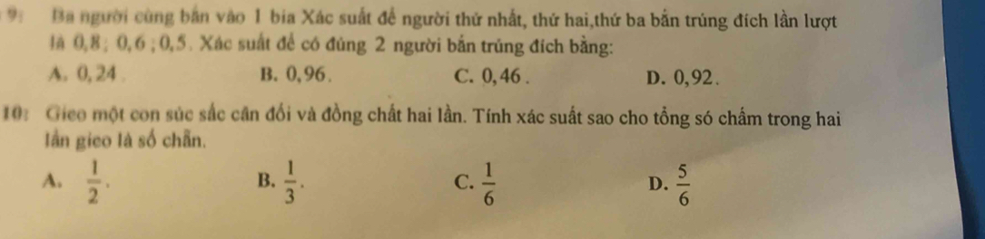 Ba người cùng bản vào 1 bia Xác suất để người thứ nhất, thứ hai,thứ ba bắn trúng đích lần lượt
là 0, 8; 0, 6; 0, 5. Xác suất để có đúng 2 người bắn trúng đích bằng:
A. 0, 24. B. 0, 96. C. 0,46. D. 0, 92.
10: Gico một con súc sắc cân đổi và đồng chất hai lần. Tính xác suất sao cho tổng só chấm trong hai
Iần gico là số chấn.
A.  1/2 .  1/3 .  1/6   5/6 
B.
C.
D.