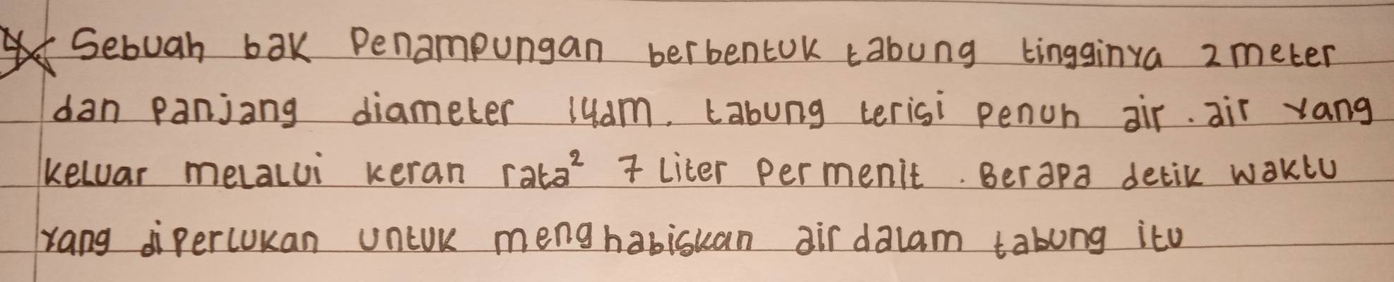 Sebuah bak Penampungan berbentok tabung tingginva 2 meter
dan panjong diameter luam, Labung terisi pench air. aií vang 
kelar melalui keran r2t2^2 liter permenit. Berapa detik waKlu 
Yang dipercukan uncok menghabisuan air dalam tabung ito