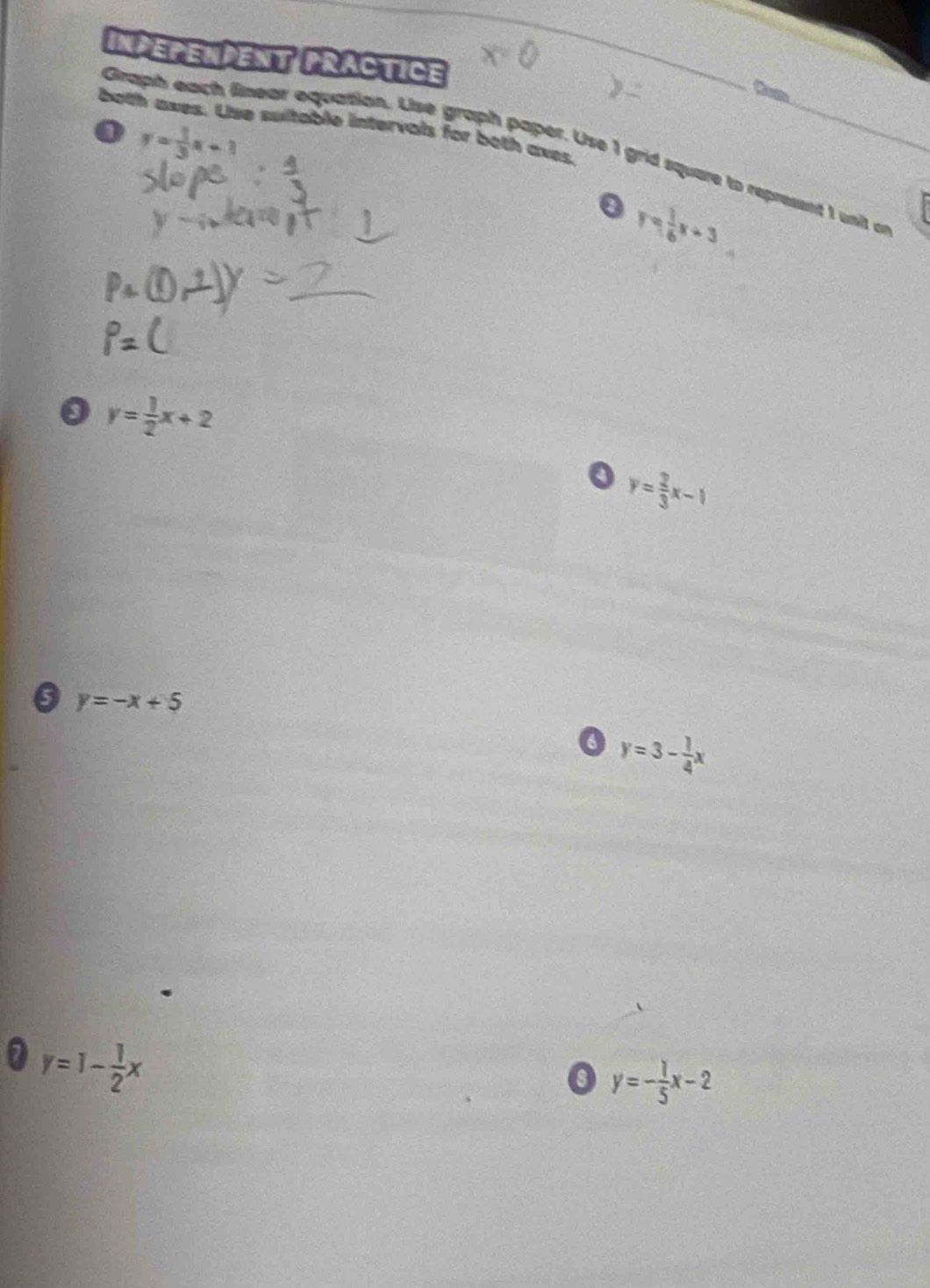 InPEPENPEnT PRACTICE 
_ 
Com 
both axes. Use sultable intervals for both axes. 
o y= 1/3 x+1
Graph each linear equation. Use graph paper. Use 1 grid square to represent 1 unit on 
0 y= 1/6 x+3
y= 1/2 x+2
o y= 2/3 x-1
0 y=-x+5
y=3- 1/4 x
0 y=1- 1/2 x
0 y=- 1/5 x-2