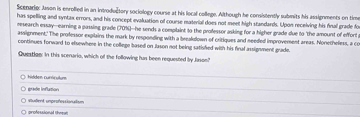 Scenario: Jason is enrolled in an introduætory sociology course at his local college. Although he consistently submits his assignments on time
has spelling and syntax errors, and his concept evaluation of course material does not meet high standards. Upon receiving his final grade fo
research essay--earning a passing grade (70%)--he sends a complaint to the professor asking for a higher grade due to 'the amount of effort 
assignment.' The professor explains the mark by responding with a breakdown of critiques and needed improvement areas. Nonetheless, a co
continues forward to elsewhere in the college based on Jason not being satisfed with his fnal assignment grade.
Question: In this scenario, which of the following has been requested by Jason?
hidden curriculum
grade inflation
student unprofessionalism
professional threat