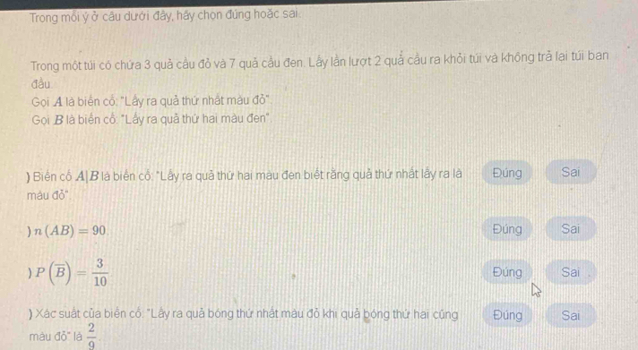 Trong mối ý ở câu dưới đây, hãy chọn đúng hoặc sai
Trong một túi có chứa 3 quả cầu đỏ và 7 quả cầu đen. Lẫy lần lượt 2 quả cầu ra khỏi túi và không trả lại túi ban
đầu
Gọi A là biển cổ: "Lấy ra quả thứ nhật màu đỏ".
Gọi B là biển cổ: "Lấy ra quả thứ hai màu đen".
) Biến cổ A|B là biển cổ: "Lấy ra quả thứ hai màu đen biết rằng quả thứ nhất lấy ra là Đúng Sai
màu đỏ"
n(AB)=90 Đúng Sai
P(overline B)= 3/10  Đúng Sai .
) Xác suất của biển cổ: "Lấy ra quả bóng thứ nhất màu đỏ khi quả bóng thứ hai cũng Đúng Sai
màu đỏ" là  2/9 