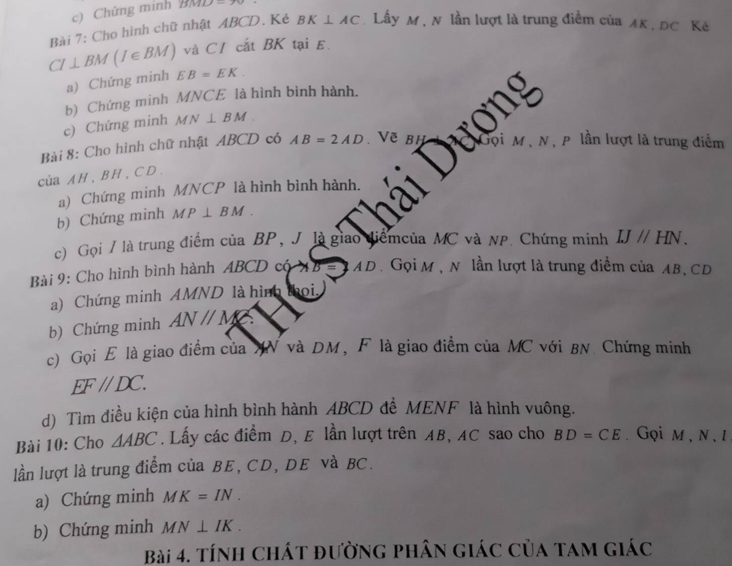 Chứng mính BMD=90
Bài 7: Cho hình chữ nhật ABCD. Kẻ BK⊥ AC. Lấy M , N lần lượt là trung điểm của AK, DC Kẻ 
và CI cắt BK tại E.
CI⊥ BM(I∈ BM) EB=EK. 
a) Chứng minh 
b) Chứng minh MNCE là hình bình hành. 
c) Chứng minh MN⊥ BM. 
Bài 8: Cho hình chữ nhật ABCD có AB=2AD. Vẽ BH
jọi M , N , P lần lượt là trung điểm 
của AH 、 BH, CD. 
a) Chứng minh MNCP là hình bình hành. 
b) Chứng minh MP⊥ BM. 
c) Gọi / là trung điểm của BP, J là giao diểmcủa MC và NP. Chứng minh IJparallel HN. 
Bài 9: Cho hình bình hành ABCD có
AD. Gọi M , N lần lượt là trung điểm của AB, CD
a) Chứng minh AMND là hình thọi. 
b) Chứng minh ANparallel M
c) Gọi E là giao điểm của XN và DM, F là giao điểm của MC với BN. Chứng minh
EF//DC. 
d) Tìm điều kiện của hình bình hành ABCD để MENF là hình vuông. 
Bài 10: Cho △ ABC. Lấy các điểm D, E lần lượt trên AB, AC sao cho BD=CE.Gọi M , N , 1 
lần lượt là trung điểm của BE, CD, DE và BC. 
a) Chứng minh MK=IN. 
b) Chứng minh MN⊥ IK. 
Bài 4. tính chát đường phân giác của tam giác