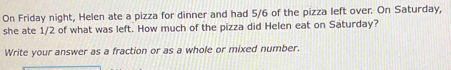 On Friday night, Helen ate a pizza for dinner and had 5/6 of the pizza left over. On Saturday, 
she ate 1/2 of what was left. How much of the pizza did Helen eat on Saturday? 
Write your answer as a fraction or as a whole or mixed number.