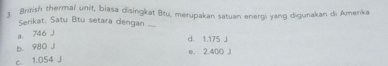 British thermal unit, biasa disingkat Btu, merupakan satuan energi yang digunakan di Amerika
Serikat. Satu Btu setara dengan ....
a. 746 J
d. 1.175 J
b. 980 J
e. 2.400 J
c. 1.054 J