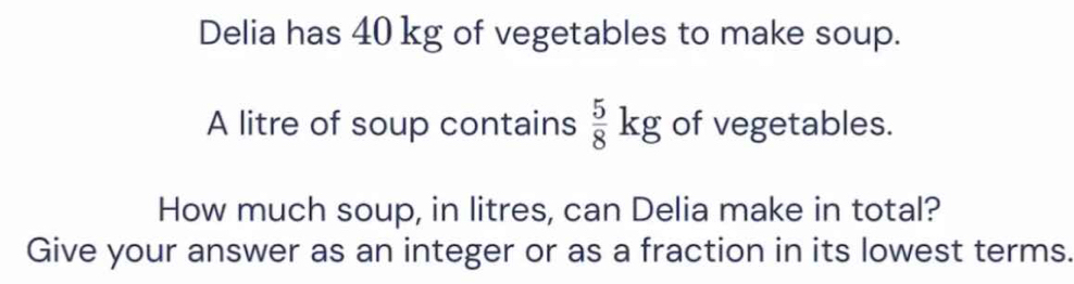 Delia has 40 kg of vegetables to make soup. 
A litre of soup contains  5/8 kg of vegetables. 
How much soup, in litres, can Delia make in total? 
Give your answer as an integer or as a fraction in its lowest terms.