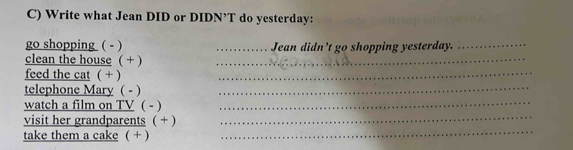 Write what Jean DID or DIDN’T do yesterday: 
go shopping ( - ) _Jean didn’t go shopping yesterday._ 
_ 
clean the house ( + )_ 
feed the cat ( + ) 
telephone Mary ( - )_ 
watch a film on TV ( - ) 
_ 
_ 
visit her grandparents ( + ) 
_ 
take them a cake ( + )