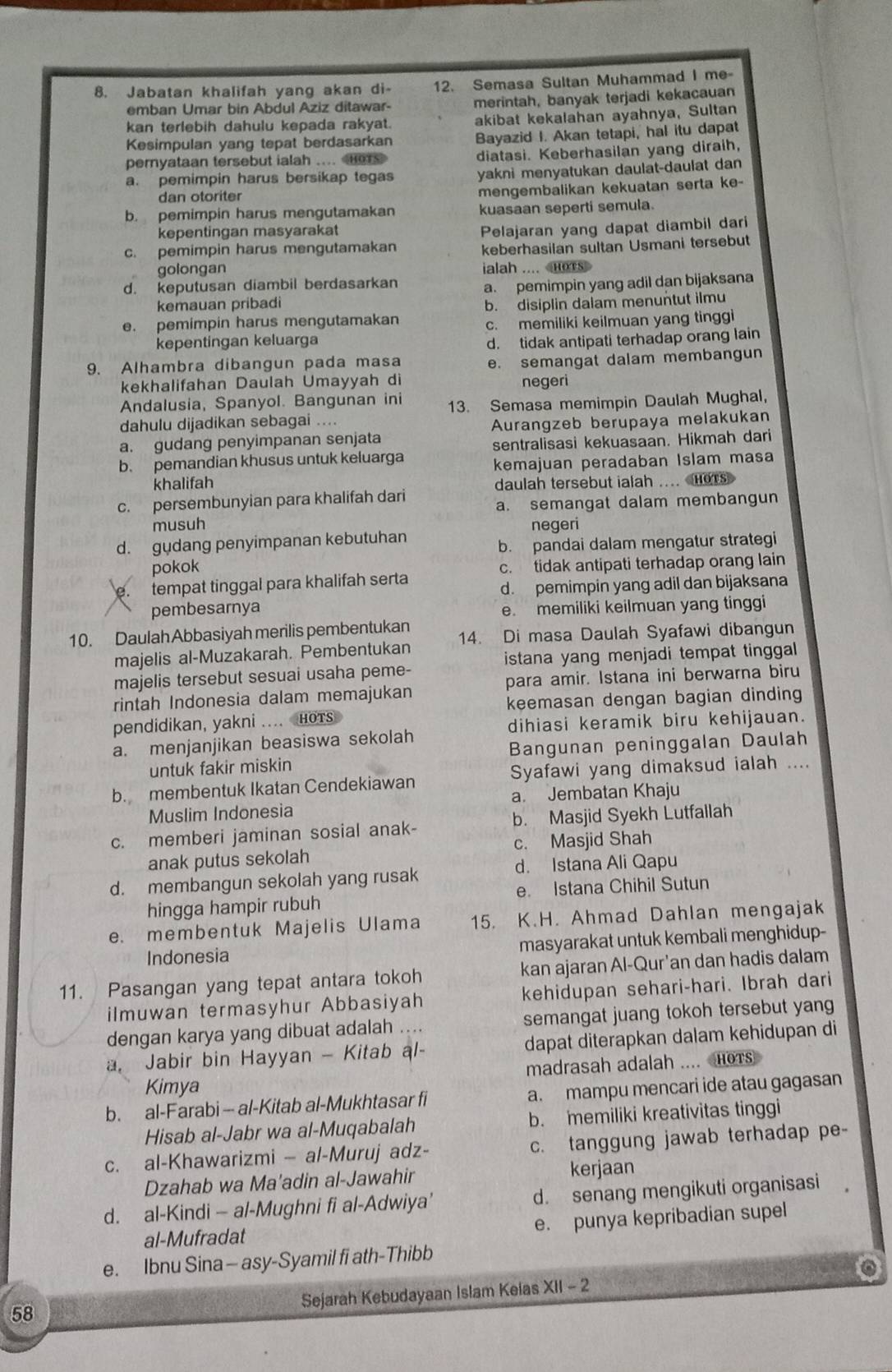 Jabatan khalifah yang akan di- 12. Semasa Sultan Muhammad I me-
emban Umar bin Abdul Aziz ditawar- merintah, banyak terjadi kekacauan
kan terlebih dahulu kepada rakyat. akibat kekalahan ayahnya, Sultan
Kesimpulan yang tepat berdasarkan Bayazid I. Akan tetapi, hal itu dapat
pernyataan tersebut ialah ....
a. pemimpin harus bersikap tegas yakni menyatukan daulat-daulat dan 
dan otoriter mengembalikan kekuatan serta ke-
b. pemimpin harus mengutamakan kuasaan seperti semula.
kepentingan masyarakat
c. pemimpin harus mengutamakan Pelajaran yang dapat diambil dari
keberhasilan sultan Usmani tersebut
golongan ialah ....
d. keputusan diambil berdasarkan
a. pemimpin yang adil dan bijaksana
kemauan pribadi
e. pemimpin harus mengutamakan b. disiplin dalam menuntut ilmu
c. memiliki keilmuan yang tingg
kepentingan keluarga d. tidak antipati terhadap orang lain
9. Alhambra dibangun pada masa
e. semangat dalam membangun
kekhalifahan Daulah Umayyah di negeri
Andalusia, Spanyol. Bangunan ini
dahulu dijadikan sebagai .... 13. Semasa memimpin Daulah Mughal,
a. gudang penyimpanan senjata Aurangzeb berupaya melakukan
b. pemandian khusus untuk keluarga sentralisasi kekuasaan. Hikmah dari
khalifah kemajuan peradaban Islam masa
daulah tersebut ialah ... HOTS
c. persembunyian para khalifah dari
a. semangat dalam membangun
musuh negeri
d. gydang penyimpanan kebutuhan
b. pandai dalam mengatur strategi
pokok
c. tidak antipati terhadap orang lain. tempat tinggal para khalifah serta
d. pemimpin yang adil dan bijaksana
pembesarnya e. memiliki keilmuan yang tinggi
14. Di masa Daulah Syafawi dibangun
10. Daulah Abbasiyah merilis pembentukan
istana yang menjadi tempat tinggal 
majelis al-Muzakarah. Pembentukan
majelis tersebut sesuai usaha peme-
rintah Indonesia dalam memajukan para amir. Istana ini berwarna biru
keemasan dengan bagian dinding
pendidikan, yakni .... HOTS
dihiasi keramik biru kehijauan.
a. menjanjikan beasiswa sekolah
untuk fakir miskin Bangunan peninggalan Daulah
b. membentuk Ikatan Cendekiawan Syafawi yang dimaksud ialah ....
Muslim Indonesia a. Jembatan Khaju
c. memberi jaminan sosial anak- b. Masjid Syekh Lutfallah
anak putus sekolah c. Masjid Shah
d. Istana Ali Qapu
d. membangun sekolah yang rusak
hingga hampir rubuh e. Istana Chihil Sutun
e. membentuk Majelis Ulama 15. K.H. Ahmad Dahlan mengajak
Indonesia masyarakat untuk kembali menghidup-
11. Pasangan yang tepat antara tokoh kan ajaran Al-Qur'an dan hadis dalam
ilmuwan termasyhur Abbasiyah kehidupan sehari-hari. Ibrah dari
dengan karya yang dibuat adalah .... semangat juang tokoh tersebut yang
a. Jabir bin Hayyan - Kitab al- dapat diterapkan dalam kehidupan di
Kimya madrasah adalah .... HOTs
b. al-Farabi - al-Kitab al-Mukhtasar fi a. mampu mencari ide atau gagasan
Hisab al-Jabr wa al-Muqabalah b. memiliki kreativitas tinggi
c. al-Khawarizmi — al-Muruj adz- c. tanggung jawab terhadap pe-
Dzahab wa Ma'adin al-Jawahir kerjaan
d. al-Kindi - al-Mughni fi al-Adwiya’ d. senang mengikuti organisasi
e. punya kepribadian supel
al-Mufradat
e. Ibnu Sina — asy-Syamil fi ath-Thibb
Sejarah Kebudayaan Islam Keias XII - 2
58