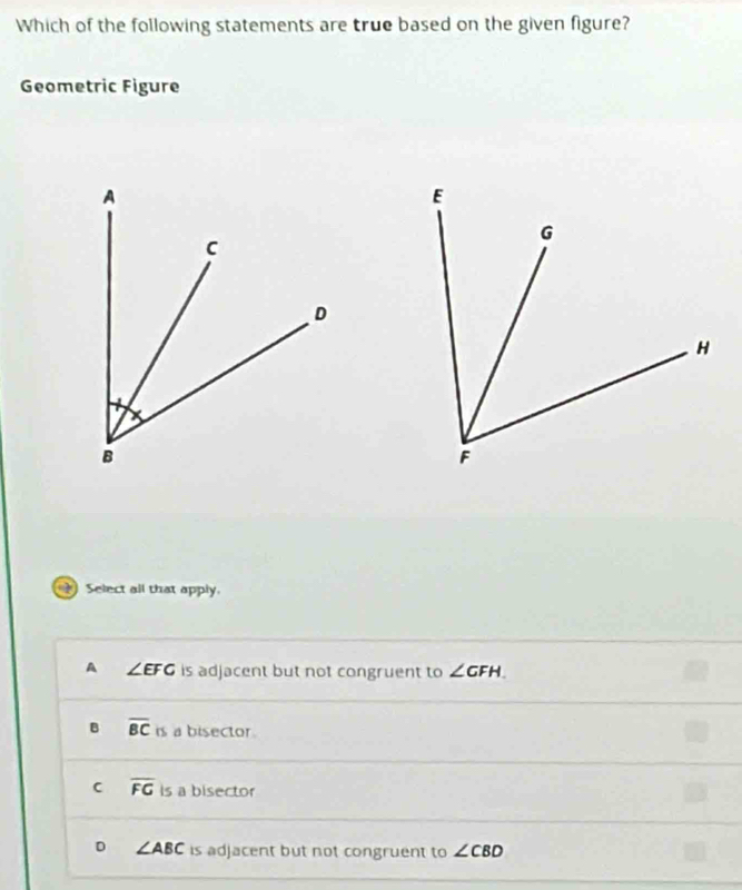 Which of the following statements are true based on the given figure?
Geometric Figure
Select all that apply.
A ∠ EFG is adjacent but not congruent to ∠ GFH.
B overline BC is a bisector .
C overline FG is a bisector
D ∠ ABC is adjacent but not congruent to ∠ CBD