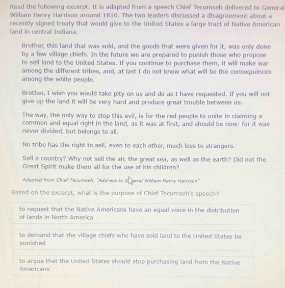 Read the following excerpt. It is adapted from a speech Chief Tecumseh delivered to General
William Henry Harrison around 1810. The two leaders discussed a disagreement about a
recently signed treaty that would give to the United States a large tract of Native American
land in central Indiana.
Brother, this land that was sold, and the goods that were given for it, was only done
by a few village chiefs. In the future we are prepared to punish those who propose
to sell land to the United States. If you continue to purchase them, it will make war
among the different tribes, and, at last I do not know what will be the consequences
among the white people.
Brother, I wish you would take pity on us and do as I have requested. If you will not
give up the land it will be very hard and produce great trouble between us.
The way, the only way to stop this evil, is for the red people to unite in claiming a
common and equal right in the land, as it was at first, and should be now: for it was
never divided, but belongs to all.
No tribe has the right to sell, even to each other, much less to strangers.
Sell a country? Why not sell the air, the great sea, as well as the earth? Did not the
Great Spirit make them all for the use of his children?
Adapted from Chief Tecumseh, "Address to Gu peral William Henry Harrison"
Based on the excerpt, what is the purpose of Chief Tecumseh's speech?
to request that the Native Americans have an equal voice in the distribution
of lands in North America
to demand that the village chiefs who have sold land to the United States be
punished
to argue that the United States should stop purchasing land from the Native
Americans