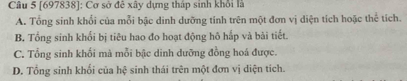 [697838]: Cơ sở đê xây dựng tháp sinh khổi là
A. Tổng sinh khổi của mỗi bậc dinh dưỡng tính trên một đơn vị diện tích hoặc thể tích.
B. Tổng sinh khối bị tiêu hao đo hoạt động hô hấp và bài tiết.
C. Tổng sinh khối mà mỗi bậc dinh dưỡng đồng hoá được.
D. Tổng sinh khối của hệ sinh thái trên một đơn vị diện tích.