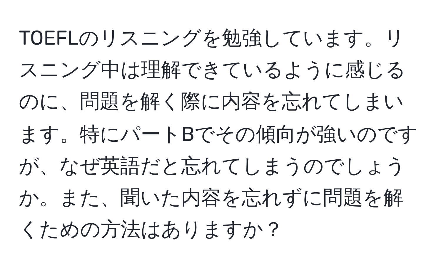 TOEFLのリスニングを勉強しています。リスニング中は理解できているように感じるのに、問題を解く際に内容を忘れてしまいます。特にパートBでその傾向が強いのですが、なぜ英語だと忘れてしまうのでしょうか。また、聞いた内容を忘れずに問題を解くための方法はありますか？