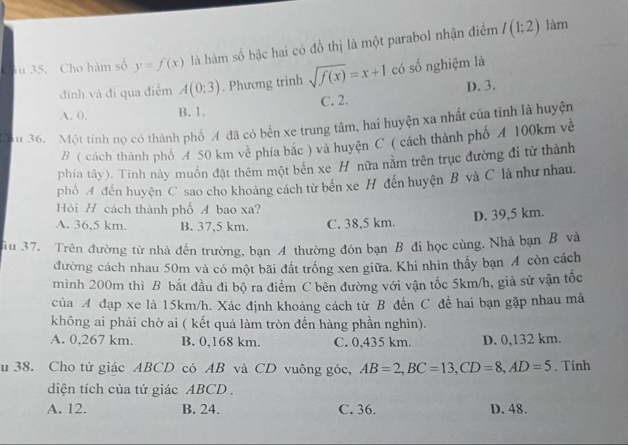 a u 35. Cho hàm số y=f(x) là hàm số bậc hai có đồ thị là một parabol nhận điểm I(1;2)
làm
đinh và đi qua điểm A(0;3). Phương trình sqrt(f(x))=x+1 có số nghiệm là
D. 3.
A. 0. B. 1. C. 2.
Cầu 36. Một tinh nọ có thành phố A đã có bến xe trung tâm, hai huyện xa nhất của tỉnh là huyện
B ( cách thành phố A 50 km về phía bắc ) và huyện C ( cách thành phố A 100km về
phía tây). Tính này muốn đặt thêm một bến xe H nữa nằm trên trục đường đi từ thành
phố A đến huyện C sao cho khoảng cách từ bến xe H đến huyện B và C là như nhau.
Hỏi H cách thành phố A bao xa?
D. 39,5 km.
A. 36,5 km. B. 37,5 km. C. 38,5 km.
u 37. Trên đường từ nhà đến trường, bạn A thường đón bạn B đi học cùng. Nhà bạn B và
đường cách nhau 50m và có một bãi đất trống xen giữa. Khi nhìn thấy bạn A còn cách
mình 200m thì B bắt đầu đi bộ ra điểm C bên đường với vận tốc 5km/h, giả sử vận tốc
của A đạp xe là 15km/h. Xác định khoảng cách từ B đến C đề hai bạn gặp nhau mà
không ai phải chờ ai ( kết quả làm tròn đến hàng phần nghìn).
A. 0,267 km. B. 0,168 km. C. 0,435 km. D. 0,132 km.
u 38. Cho tứ giác ABCD có AB và CD vuông góc, AB=2,BC=13,CD=8,AD=5. Tính
diện tích của tứ giác ABCD .
A. 12. B. 24. C. 36. D. 48.