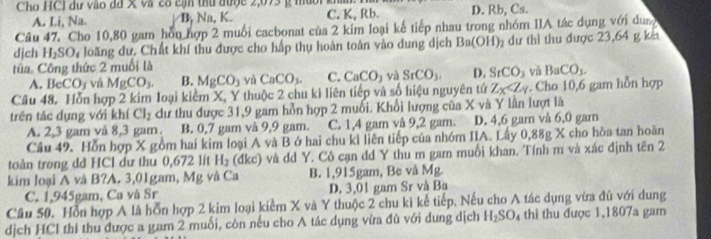 Cho HCl dư vào đã x và có cận thư được 2,073 g muời k
A. Li, Na. B, Na, K. C. K, Rb. D. Rb, Cs.
Câu 47. Cho 10,80 gam hòu hợp 2 muối cacbonat của 2 kim loại kế tiếp nhau trong nhóm IIA tác dụng với dung
dịch H_2SO 4 loãng dư. Chất khí thu được cho hấp thụ hoàn toàn vào dung dịch Ba(OH) dự thì thu được 23,64 g kế
tủa. Công thức 2 muối là
A. B eCOCO_3 vá MgCO_3. B. MgCO_3 yà CaCO_3. C. CaCO_3 và SrCO_3. D. SrCO_3 yà BaCO_3.
Câu 48. Hỗn hợp 2 kim loại kiểm X, Y thuộc 2 chu ki liên tiếp và số hiệu nguyên tứ Z_X . Cho 10,6 gam hỗn hợp
trên tác dụng với khí Cl_2 dư thu được 31,9 gam hỗn hợp 2 muối. Khối lượng của X và Y lần lượt là
A. 2,3 gam và 8,3 gam. B. 0,7 gam vå 9,9 gam. C. 1,4 gam vå 9,2 gam. D. 4,6 gam vå 6,0 gam
Câu 49. Hỗn hợp X gồm hai kim loại A và B ở hai chu ki liên tiếp của nhóm IIA. Lấy 0,88g X cho hòa tan hoàn
toàn trong dd HCl dư thu 0,672 lit H_2 dkc) ô và dd Y. Cô cạn dd Y thu m gam muối khan. Tính m và xác định tên 2
kim loại A và B?A. 3,01gam, Mg và Ca B. 1,915gam, Be và Mg.
C. 1,945gam, Cu và Sr D. 3,01 gam Sr và Ba
Câu 50. Hồn hợp A là hỗn hợp 2 kim loại kiểm X và Y thuộc 2 chu kì kế tiếp. Nếu cho A tác dụng vừa đủ với dung
dịch HCl thi thu được a gam 2 muối, còn nếu cho A tác dụng vừa đù với dung dịch H_2SO_4 thì thu được 1,1807a gam