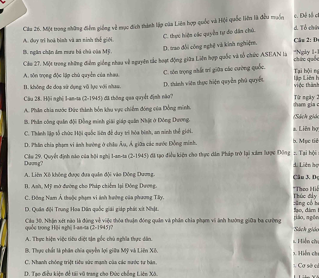 Một trong những điểm giống về mục đích thành lập của Liên hợp quốc và Hội quốc liên là đều muốm c. Đề tổ c
C. thực hiện các quyền tự do dân chủ.
d. Tổ chức
A. duy trì hoà bình và an ninh thế giới.  Câu 2: Đ
D. trao đổi công nghệ và kinh nghiệm.
B. ngăn chặn âm mưu bá chủ của Mỹ.  'Ngày 1-1
Câu 27. Một trong những điểm giống nhau về nguyên tắc hoạt động giữa Liên hợp quốc và tổ chức ASEAN là chức quốc
A. tôn trọng độc lập chủ quyền của nhau. C. tôn trọng nhất trí giữa các cường quốc. Tại hội ng
lập Liên h
B. không đe doạ sử dụng vũ lực với nhau. D. thành viên thực hiện quyền phủ quyết. việc thành
Câu 28. Hội nghị I-an-ta (2-1945) đã thông qua quyết định nào? Từ ngày 2
A. Phân chia nước Đức thành bốn khu vực chiếm đóng của Đồng minh.
tham gia c
B. Phân công quân đội Đồng minh giải giáp quân Nhật ở Đông Dương.  (Sách giác
C. Thành lập tổ chức Hội quốc liên để duy trì hòa bình, an ninh thế giới. a. Liên hợ
D. Phân chia phạm vi ảnh hưởng ở châu Âu, Á giữa các nước Đồng minh.
b. Mục tiê
Câu 29. Quyết định nào của hội nghị I-an-ta (2-1945) đã tạo điều kiện cho thực dân Pháp trở lại xâm lược Đông c. Tại hội
Dương? d. Liên hợ
A. Liên Xô không được đưa quân đội vào Đông Dương. Câu 3. Đọ
B. Anh, Mỹ mở đường cho Pháp chiếm lại Đông Dương.
'Theo Hiế
C. Đông Nam Á thuộc phạm vi ảnh hưởng của phương Tây. Thúc đầy
cũng cổ h
D. Quân đội Trung Hoa Dân quốc giải giáp phát xít Nhật. đạo, đàm 
Câu 30. Nhận xét nào là đúng về việc thỏa thuận đóng quân và phân chia phạm vi ảnh hưởng giữa ba cường
giáo, ngôn
quốc trong Hội nghị I-an-ta (2-1945)? Sách giáo
A. Thực hiện việc tiêu diệt tận gốc chủ nghĩa thực dân. . Hiến chu
B. Thực chất là phân chia quyền lợi giữa Mỹ và Liên Xô. 5. Hiến chủ
C. Nhanh chóng triệt tiêu sức mạnh của các nước tư bản. :  Cơ sở cá
D. Tạo điều kiện để tái vũ trang cho Đức chống Liên Xô. Liên Yô