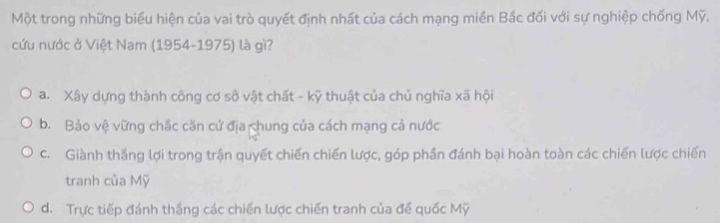 Một trong những biểu hiện của vai trò quyết định nhất của cách mạng miền Bắc đối với sự nghiệp chống Mỹ,
cứu nước ở Việt Nam (1954-1975) là gì?
a. Xây dựng thành công cơ sở vật chất - kỹ thuật của chủ nghĩa xã hội
b. Bảo vệ vững chắc căn cứ địa chung của cách mạng cả nước
c. Giành thắng lợi trong trận quyết chiến chiến lược, góp phần đánh bại hoàn toàn các chiến lược chiến
tranh của Mỹ
d. Trực tiếp đánh thắng các chiến lược chiến tranh của để quốc Mỹ