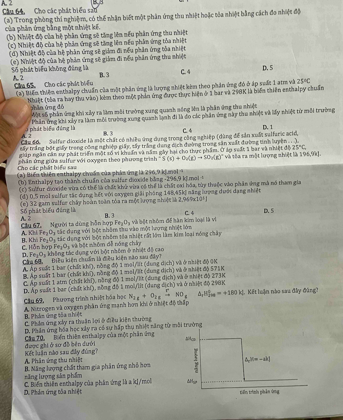 A. 2 B. 3
Câu 64. Cho các phát biểu sau
(a) Trong phòng thí nghiệm, có thể nhận biết một phản ứng thu nhiệt hoặc tỏa nhiệt bằng cách đo nhiệt độ
của phản ứng bằng một nhiệt kế.
(b) Nhiệt độ của hệ phản ứng sẽ tăng lên nếu phản ứng thu nhiệt
(c) Nhiệt độ của hệ phản ứng sẽ tăng lên nếu phản ứng tỏa nhiệt
(d) Nhiệt độ của hệ phản ứng sẽ giảm đi nếu phản ứng tỏa nhiệt
(e) Nhiệt độ của hệ phản ứng sẽ giảm đi nếu phản ứng thu nhiệt
Số phát biểu không đúng là C. 4 D. 5
A. 2 B. 3
Câu 65, Cho các phát biểu
(a) Biến thiên enthalpy chuẩn của một phản ứng là lượng nhiệt kèm theo phản ứng đó ở áp suất 1 atm và 25ºC
Nhiệt (tỏa ra hay thu vào) kèm theo một phản ứng được thực hiện ở 1 bar và 298K là biến thiên enthalpy chuẩn
phản ứng đó
Một số phản ứng khi xảy ra làm môi trường xung quanh nóng lên là phản ứng thu nhiệt
Phản ứng khi xảy ra làm môi trường xung quanh lạnh đi là do các phản ứng này thu nhiệt và lấy nhiệt từ môi trường
5 phát biểu đúng là D. 1
A. 2 B. 3 C. 4
Câu 66. Sulfur dioxide là một chất có nhiều ứng dụng trong công nghiệp (dùng để sản xuất sulfuric acid,
tấy trắng bột giấy trong công nghiệp giấy, tấy trắng dung dịch đường trong sản xuất đường tinh luyện . . .),
giúp ngăn cản sự phát triển một số vi khuẩn và nấm gây hại cho thực phẩm. Ở áp suất 1 bar và nhiệt độ 25°C,
phản ứng giữa sulfur với oxygen theo phương trình ' S(s)+O_2(g)to SO_2(g)'' và tỏa ra một lượng nhiệt là 196,9kJ.
Cho các phát biểu sau
(a) Biến thiên enthalpy chuẩn của phản ứng là 296,9 kJ.mol -1
(b) Enthalpy tạo thành chuẩn của sulfur dioxide bằng -296,9 kJ.mol ·
(c) Sulfur dioxide vừa có thể là chất khử vừa có thể là chất oxi hóa, tùy thuộc vào phản ứng mà nó tham gia
(d) 0,5 mol sulfur tác dụng hết với oxygen giải phóng 148,45kJ năng lượng dưới dạng nhiệt
(e) 32 gam sulfur cháy hoàn toàn tỏa ra một lượng nhiệt là 2,969* 10^5J
Số phát biểu đúng là C. 4 D. 5
A. 2
B. 3
Câu 67. Người ta dùng hỗn hợp Fe_2O_3 và bột nhôm để hàn kim loại là vì
A. Khi Fe_2O_3 tác dụng với bột nhôm thu vào một lượng nhiệt lớn
B. Khi Fe_2O_3 tác dụng với bột nhôm tỏa nhiệt rất lớn làm kim loại nóng chảy
C. H_0^(xn hợp Fe_2)O_3 và bột nhôm dễ nóng chảy
D. Fe_2O_3 không tác dụng với bột nhôm ở nhiệt độ cao
Câu 68. Điều kiện chuẩn là điều kiện nào sau đây?
Á Áp suất 1 bar (chất khí), nồng độ 1 mol/lít (dung dịch) và ở nhiệt độ 0K
B. Áp suất 1 bar (chất khí), nồng độ 1 mol/lít (dung dịch) và ở nhiệt độ 571K
C. Áp suất 1 atm (chất khí), nồng độ 1 mol/lít (dung dịch) và ở nhiệt độ 273K
D. Áp suất 1 bar (chất khí), nồng độ 1 mol/lít (dung dịch) và ở nhiệt độ 298K
Câu 69,  Phương trình nhiệt hóa học N_2g+O_2gxrightarrow t°NO_g Ar H_(298)^0=+180kJ Kết luận nào sau đây đúng?
A Nitrogen và oxygen phản ứng mạnh hơn khi ở nhiệt độ thấp
B. Phản ứng tỏa nhiệt
C. Phản ứng xảy ra thuận lợi ở điều kiện thường
D. Phản ứng hóa học xảy ra có sự hấp thụ nhiệt năng từ môi trường
Câu 70. Biến thiên enthalpy của một phản ứng ΔHcd
được ghi ở sơ đồ bên dưới
Kết luận nào sau đây đúng?
A. Phản ứng thu nhiệt △ _rH=-akJ
B. Năng lượng chất tham gia phản ứng nhỏ hơn
năng lượng sản phẩm
C. Biến thiên enthalpy của phản ứng là a kJ/mol AHsp
D. Phản ứng tỏa nhiệt tiến trình phản ứng