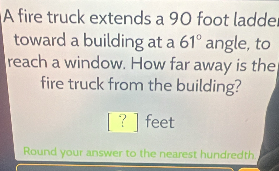 A fire truck extends a 90 foot laddel 
toward a building at a 61° angle, to 
reach a window. How far away is the 
fire truck from the building?
[ ? ] feet
Round your answer to the nearest hundredth.