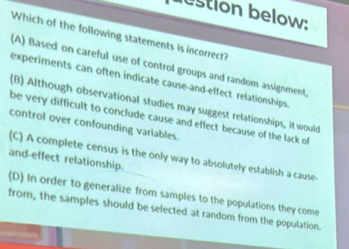 estion below:
Which of the following statements is incorrect?
(A) Based on careful use of control groups and random assignment.
experiments can often indicate cause-and-effect relationships
(B) Although observational studies may suggest relationships, it would
be very difficult to conclude cause and effect because of the lack of
control over confounding variables.
and-effect relationship. (C) A complete census is the only way to absolutely establish a cause.
(D) In order to generalize from samples to the populations they come
from, the samples should be selected at random from the population.