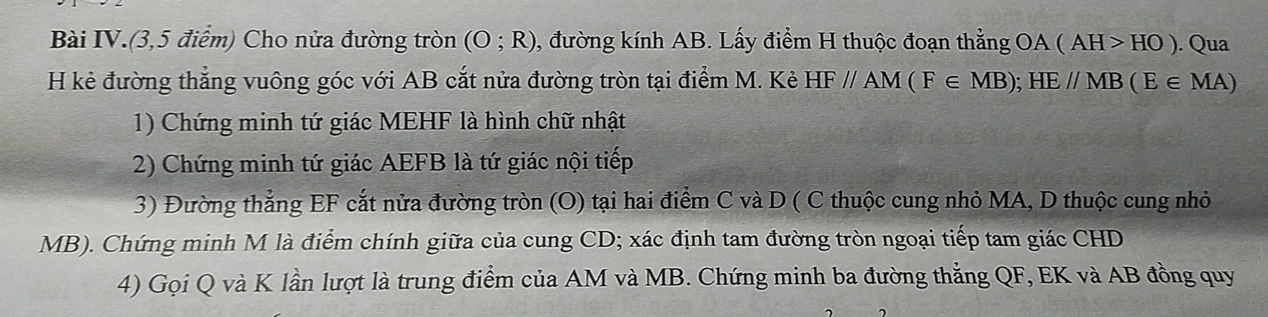 Bài IV.(3,5 điểm) Cho nửa đường tròn (O;R) 0, đường kính AB. Lấy điểm H thuộc đoạn thẳng OA(AH>HO). Qua 
H kẻ đường thẳng vuông góc với AB cắt nửa đường tròn tại điểm M. Kẻ HF//AM(F∈ MB); HE//MB(E∈ MA)
1) Chứng minh tứ giác MEHF là hình chữ nhật 
2) Chứng minh tứ giác AEFB là tứ giác nội tiếp 
3) Đường thẳng EF cắt nửa đường tròn (O) tại hai điểm C và D ( C thuộc cung nhỏ MA, D thuộc cung nhỏ
MB). Chứng minh M là điểm chính giữa của cung CD; xác định tam đường tròn ngoại tiếp tam giác CHD
4) Gọi Q và K lần lượt là trung điểm của AM và MB. Chứng minh ba đường thẳng QF, EK và AB đồng quy