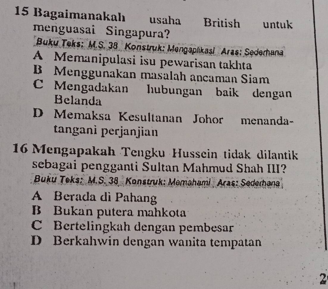 Bagaimanakah usaha British untuk
menguasai Singapura?
* Buku Teks: M.S. 38 Konstruk: Mengaplikasi Aras: Sederhana
A Memanipulasi isu pewarisan takhta
B Menggunakan masalah ancaman Siam
C Mengadakan hubungan baik dengan
Belanda
D Memaksa Kesultanan Johor menanda-
tanganì perjanjian
16 Mengapakah Tengku Hussein tidak dilantik
sebagai pengganti Sultan Mahmud Shah III?
Buku Teks: M.S. 38 Konstruk: Memahami Aras: Sederhana
A Berada dì Pahang
B Bukan putera mahkota
C Bertelingkah dengan pembesar
D Berkahwin dengan wanita tempatan
2