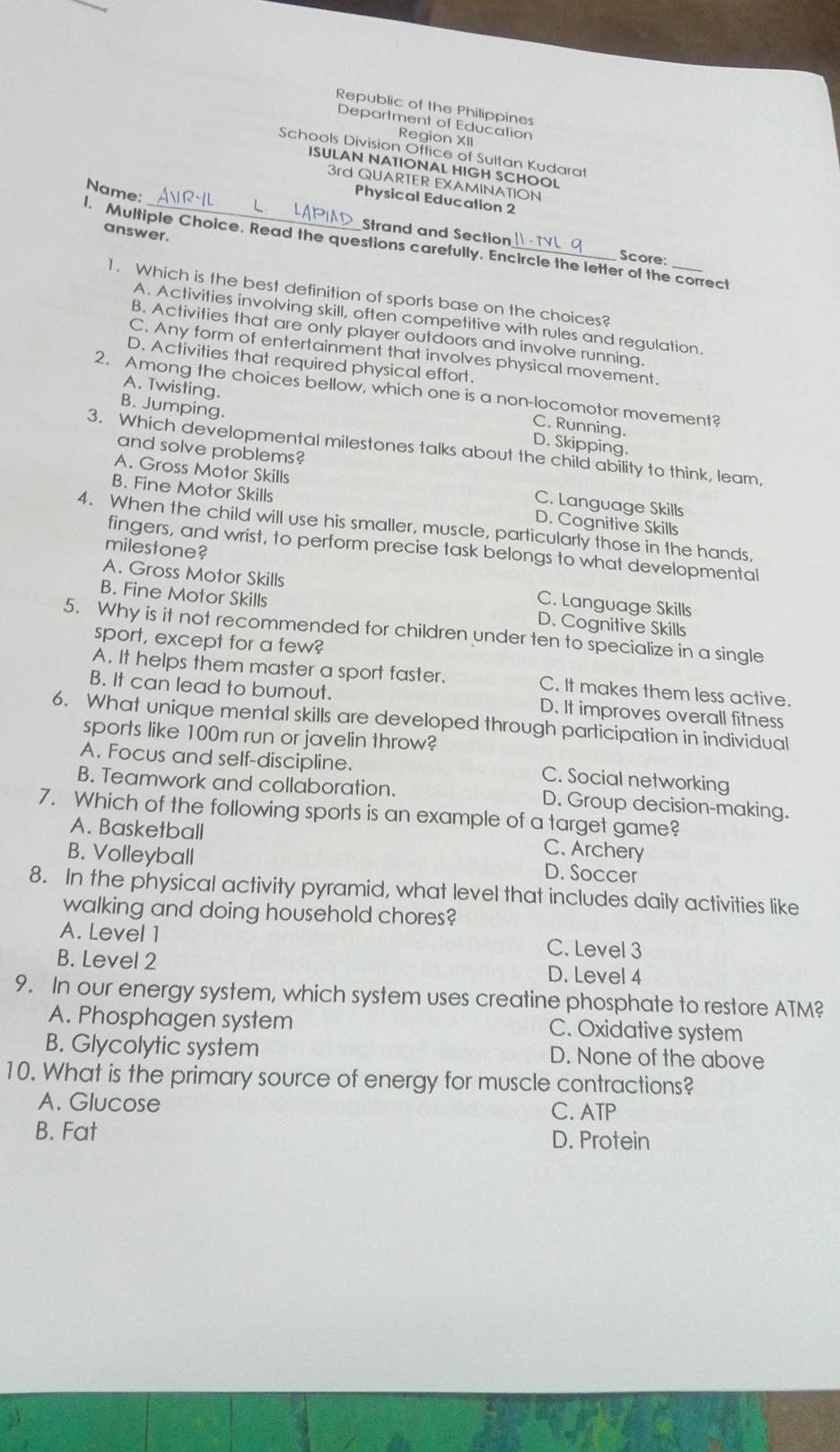 Republic of the Philippines
Department of Education
Region XII
Schools Division Office of Sultan Kudarat
ISULAN NATIONAL HIGH SCHOOL
3rd QUARTER EXAMINATION
Name:
Physical Education 2
Strand and Section
answer.
l. Multiple Choice. Read the questions carefully. Encircle the letter of the correct
Score:
1. Which is the best definition of sports base on the choices?
A. Activities involving skill, often competitive with rules and regulation.
B. Activities that are only player outdoors and involve running.
C. Any form of entertainment that involves physical movement.
D. Activities that required physical effort.
A. Twisting.
2. Among the choices bellow, which one is a non-locomotor movement?
B. Jumping.
C. Running.
D. Skipping.
3. Which developmental milestones talks about the child ability to think, leam,
and solve problems?
A. Gross Motor Skills C. Language Skills
B. Fine Motor Skills D. Cognitive Skills
4. When the child will use his smaller, muscle, particularly those in the hands,
milestone?
fingers, and wrist, to perform precise task belongs to what developmental
A. Gross Motor Skills C. Language Skills
B. Fine Motor Skills D. Cognitive Skills
5. Why is it not recommended for children under ten to specialize in a single
sport, except for a few?
A. It helps them master a sport faster. C. It makes them less active.
B. It can lead to burnout. D. It improves overall fitness
6. What unique mental skills are developed through participation in individual
sports like 100m run or javelin throw?
A. Focus and self-discipline. C. Social networking
B. Teamwork and collaboration. D. Group decision-making.
7. Which of the following sports is an example of a target game?
A. Basketball
B. Volleyball
C. Archery
D. Soccer
8. In the physical activity pyramid, what level that includes daily activities like
walking and doing household chores?
A. Level 1 C. Level 3
B. Level 2 D. Level 4
9. In our energy system, which system uses creatine phosphate to restore ATM?
A. Phosphagen system C. Oxidative system
B. Glycolytic system D. None of the above
10. What is the primary source of energy for muscle contractions?
A. Glucose C. ATP
B. Fat
D. Protein