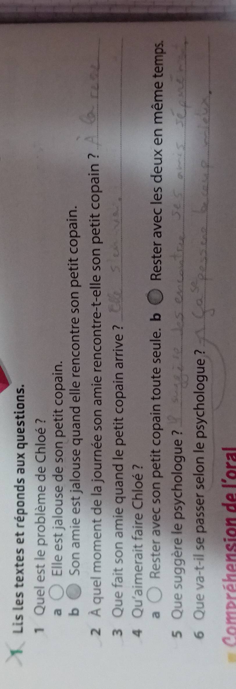 Lis les textes et réponds aux questions.
1 Quel est le problème de Chloé ?
a Elle est jalouse de son petit copain.
b Son amie est jalouse quand elle rencontre son petit copain.
2 À quel moment de la journée son amie rencontre-t-elle son petit copain ?_
3 Que fait son amie quand le petit copain arrive ?_
4 Qu'aimerait faire Chloé ?
a Rester avec son petit copain toute seule. b Ô Rester avec les deux en même temps.
5 Que suggère le psychologue ?_
6 Que va-t-il se passer selon le psychologue ?_
Compréhension de l'oral