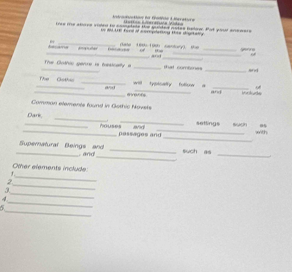 Intraductión la Gothis Litersture 
Géínis Liisraturs Vídsa 
Dss the above videe to somplats the guided notes below. Put your answers 
In BLUE fant if complating this digitally. 
_ 
late 16th 19th sentury): the 
_ 
became popular because of the _ganre 
, and_ 
_ 
_The Gothis genre is basically a _that combines_ 
and 
_ 
_The Gethie _will typically fellow a_ 
and 
_events and include 
Common elements found in Gothic Novels 
_Dark, __settings such 
1 
_ 
_houses and _with 
passages and 
_ 
_Supernatural Beings and _such as 
and 
_ 
Other elements include: 
1. 
_ 
2. 
_ 
3. 
_ 
4. 
_ 
_ 
5