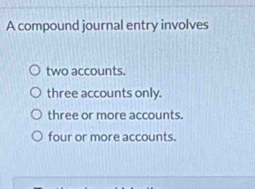 A compound journal entry involves
two accounts.
three accounts only.
three or more accounts.
four or more accounts.