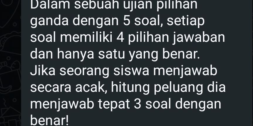 Dalam sebuah ujian pilıhán 
ganda dengan 5 soal, setiap 
soal memiliki 4 pilihan jawaban 
dan hanya satu yang benar. 
Jika seorang siswa menjawab 
secara acak, hitung peluang dia 
menjawab tepat 3 soal dengan 
benar!