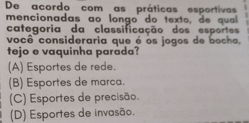 De acordo com as práticas esportivas
mencionadas ao longo do texto, de qual
categoria da classificação dos esportes
você consideraria que é os jogos de bocha,
tejo e vaquinha parada?
(A) Esportes de rede.
(B) Esportes de marca.
(C) Esportes de precisão.
(D) Esportes de invasão.