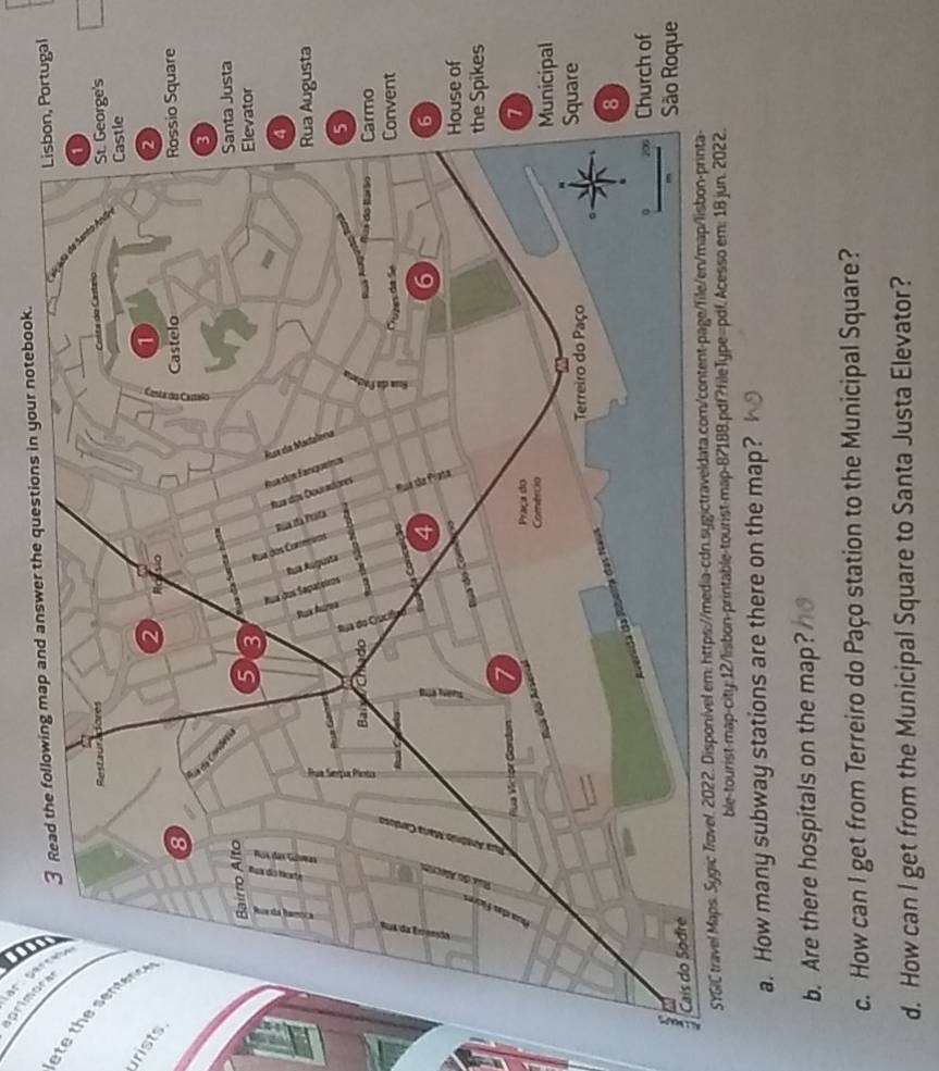 3 ” . 
aprimor 
swer the questions in your notebook. 
urists 
f 
ue 
ble-tourist-map-city:12/lisbon-printable-tourist-map-82188.pdf?fileType=pdf.Ace 
a. How many subway stations are there on the map? 
b. Are there hospitals on the map? 
c. How can I get from Terreiro do Paço station to the Municipal Square? 
d. How can I get from the Municipal Square to Santa Justa Elevator?