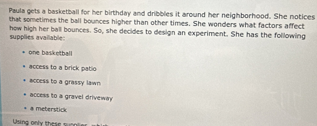 Paula gets a basketball for her birthday and dribbles it around her neighborhood. She notices 
that sometimes the ball bounces higher than other times. She wonders what factors affect 
how high her ball bounces. So, she decides to design an experiment. She has the following 
supplies available: 
one basketball 
access to a brick patio 
access to a grassy lawn 
access to a gravel driveway 
a meterstick 
Using only these supplier