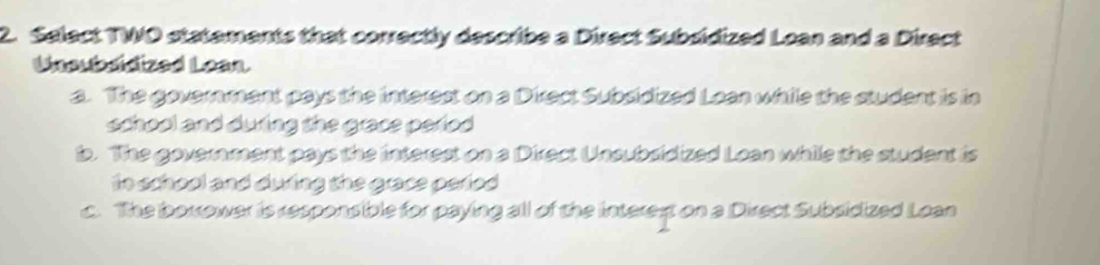 Select TWO statements that correctly describe a Direct Subsidized Loan and a Direct
Unabsidized Lean
a. The government pays the interest on a Direct Subsidized Loan while the student is in
school and duing the grace parfod .
b. The government pays the interest on a Direct Unsubsidized Loan while the student is
to school and duing the grace perfod .
c. The borrower is responsible for paying all of the interet on a Direct Subsidized Loan