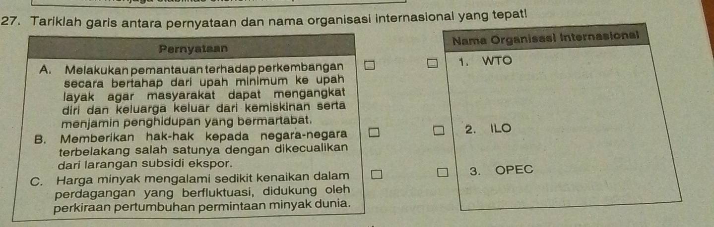 Tariklah garis antara pernyataan dan nama organisasi internasional yang tepat!
Pernyataan Nama Organisasl Internasional
A. Melakukan pemantauan terhadap perkembangan 1. WTO
secara bertahap dari upah minimum ke upah
layak agar masyarakat dapat mengangkat
diri dan keluargä keluär dari kemiskinan serta
menjamin penghidupan yang bermartabat.
B. Memberikan hak-hak kepada negara-negara 2. ILO
terbelakang salah satunya dengan dikecualikan
dari larangan subsidi ekspor.
C. Harga minyak mengalami sedikit kenaikan dalam 3. OPEC
perdagangan yang berfluktuasi, didukung oleh
perkiraan pertumbuhan permintaan minyak dunia.