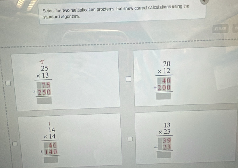 Select the two multiplication problems that show correct calculations using the
standard algorithm.
C1A
beginarrayr 25 * 13 hline □  hline endarray 75 +250 hline □ endarray
beginarrayr 20 * 12 hline □ 80 +200 hline □ endarray
beginarrayr 14 * 14 hline 1 hline 8 146 +140 hline □ endarray
beginarrayr 13 * 23 hline 39 +□ 3 hline □ endarray