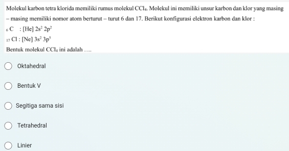 Molekul karbon tetra klorida memiliki rumus molekul CCl₄. Molekul ini memiliki unsur karbon dan klor yang masing
- masing memiliki nomor atom berturut - turut 6 dan 17. Berikut konfigurasi elektron karbon dan klor :
C:[] 1cl 2s^22p^2
C1:[Ne]3s^23p^5
Bentuk molekul CCl₄ ini adalah …
Oktahedral
Bentuk V
Segitiga sama sisi
Tetrahedral
Linier