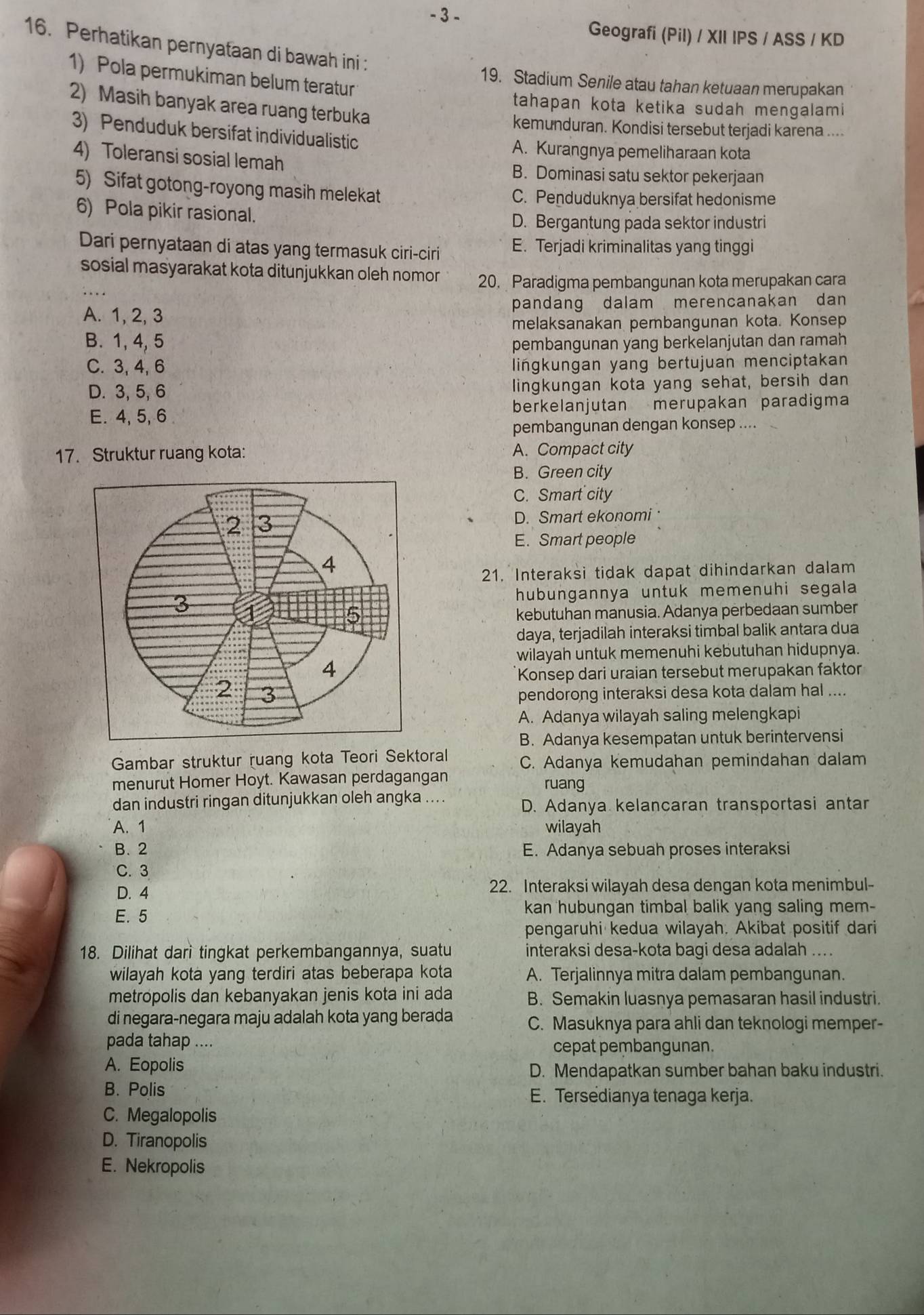 Geografi (Pil) / XII IPS / ASS / KD
16. Perhatikan pernyataan di bawah ini :
1) Pola permukiman belum teratur
19. Stadium Senile atau tahan ketuaan merupakan
2) Masih banyak area ruang terbuka
tahapan kota ketika sudah mengalami
kemunduran. Kondisi tersebut terjadi karena ....
3) Penduduk bersifat individualistic
A. Kurangnya pemeliharaan kota
4) Toleransi sosial lemah B. Dominasi satu sektor pekerjaan
5) Sifat gotong-royong masih melekat
C. Penduduknya bersifat hedonisme
6) Pola pikir rasional.
D. Bergantung pada sektor industri
Dari pernyataan di atas yang termasuk ciri-ciri E. Terjadi kriminalitas yang tinggi
_
sosial masyarakat kota ditunjukkan oleh nomor 20. Paradigma pembangunan kota merupakan cara
A. 1, 2, 3 pandang dalam merencanakan dan
melaksanakan pembangunan kota. Konsep
B. 1, 4, 5 pembangunan yang berkelanjutan dan ramah
C. 3, 4, 6 lingkungan yang bertujuan menciptakan
D. 3, 5, 6 lingkungan kota yang sehat, bersih dan
E. 4, 5, 6 berkelanjutan merupakan paradigma
pembangunan dengan konsep ....
17. Struktur ruang kota: A. Compact city
B. Green city
C. Smart city
D. Smart ekonomi·
E. Smart people
21. Interaksi tidak dapat dihindarkan dalam
hubungannya untuk memenuhi segala
kebutuhan manusia. Adanya perbedaan sumber
daya, terjadilah interaksi timbal balik antara dua
wilayah untuk memenuhi kebutuhan hidupnya.
Konsep dari uraian tersebut merupakan faktor
pendorong interaksi desa kota dalam hal ....
A. Adanya wilayah saling melengkapi
B. Adanya kesempatan untuk berintervensi
Gambar struktur ruang kota Teori Sektoral C. Adanya kemudahan pemindahan dalam
menurut Homer Hoyt. Kawasan perdagangan
ruang
dan industri ringan ditunjukkan oleh angka ....
D. Adanya kelancaran transportasi antar
A. 1 wilayah
B. 2 E. Adanya sebuah proses interaksi
C. 3
D. 4 22. Interaksi wilayah desa dengan kota menimbul-
E. 5
kan hubungan timbal balik yang saling mem-
pengaruhi kedua wilayah. Akibat positif dari
18. Dilihat dari tingkat perkembangannya, suatu interaksi desa-kota bagi desa adalah ...
wilayah kota yang terdiri atas beberapa kota A. Terjalinnya mitra dalam pembangunan.
metropolis dan kebanyakan jenis kota ini ada B. Semakin luasnya pemasaran hasil industri.
di negara-negara maju adalah kota yang berada C. Masuknya para ahli dan teknologi memper-
pada tahap ....
cepat pembangunan.
A. Eopolis D. Mendapatkan sumber bahan baku industri.
B. Polis E. Tersedianya tenaga kerja.
C. Megalopolis
D. Tiranopolis
E. Nekropolis