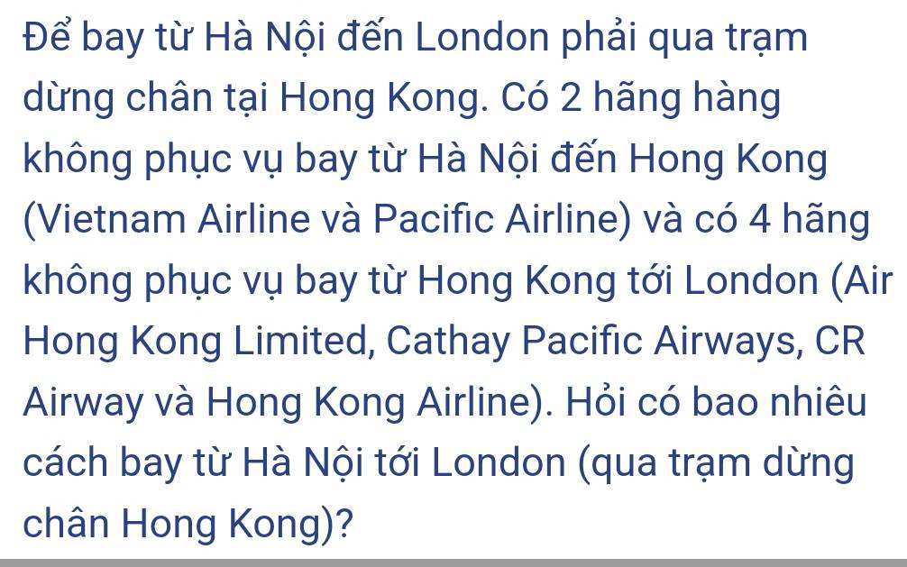 Để bay từ Hà Nội đến London phải qua trạm 
dừng chân tại Hong Kong. Có 2 hãng hàng 
không phục vụ bay từ Hà Nội đến Hong Kong 
(Vietnam Airline và Pacific Airline) và có 4 hãng 
không phục vụ bay từ Hong Kong tới London (Air 
Hong Kong Limited, Cathay Pacific Airways, CR 
Airway và Hong Kong Airline). Hỏi có bao nhiêu 
cách bay từ Hà Nội tới London (qua trạm dừng 
chân Hong Kong)?