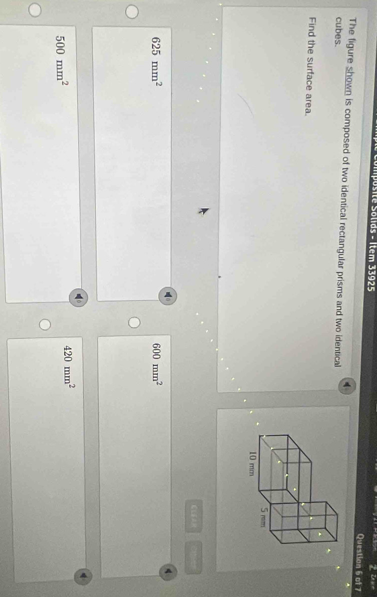 Upr
Simposité Solids - Item 33925 Question 6 of 7
The figure shown is composed of two identical rectangular prisms and two identical
cubes.
Find the surface area.
Siser
4
625mm^2
600mm^2
500mm^2
420mm^2