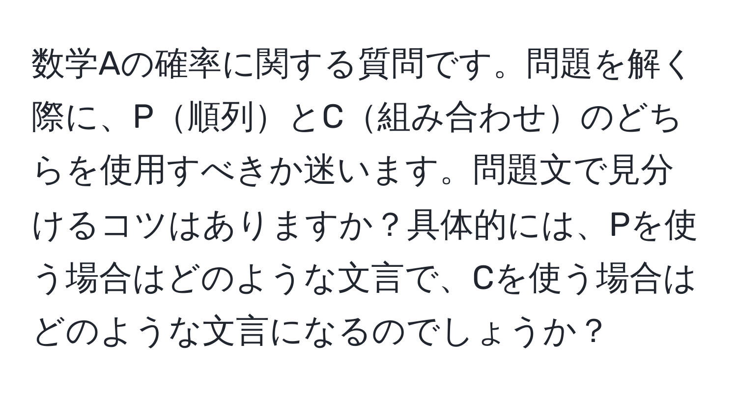 数学Aの確率に関する質問です。問題を解く際に、P順列とC組み合わせのどちらを使用すべきか迷います。問題文で見分けるコツはありますか？具体的には、Pを使う場合はどのような文言で、Cを使う場合はどのような文言になるのでしょうか？