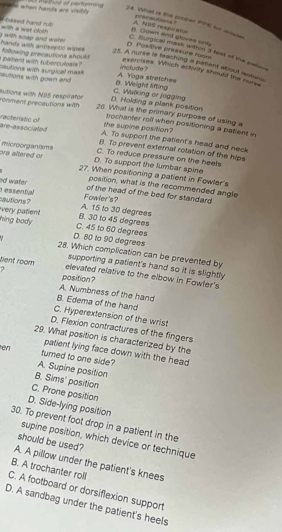 sare when hands are visibly 
method of perforing 24. What is the proner PFC for drae
precautions ?
b a sed  hand  rub
A N95 respirator
with a wet cloth
B. Gown and gloves only
g with soap and water .
D. Positive pressure room
C. Surgical mask within 3 feet of the patien
following precautions should
hands with antiseptic wipes 25. A nurse is teaching a patient about isotonic
patient with tuberculosis?
include?
cautions with surgical mask
exercises. Which activity should the nurse
autions with gown and
A. Yoga stretches
B. Weight lifting
C. Walking or jogging
autions with N95 respirator D. Holding a plank position
ronment precautions with 26. What is the primary purpose of using a
racteristic of the supine position?
trochanter roll when positioning a patient in
are-associated
A. To support the patient's head and neck
microorganisms
B. To prevent external rotation of the hips
C. To reduce pressure on the heels
ora altered or D. To support the lumbar spine
27. When positioning a patient in Fowler's
position, what is the recommended angle
ed water of the head of the bed for standard 
essentíar Fowler's?
cautions? A. 15 to 30 degrees
very patient B. 30 to 45 degrees
hing body C. 45 to 60 degrees
D. 80 to 90 degrees
28. Which complication can be prevented by
supporting a patient's hand so it is slightly
2
tient room elevated relative to the elbow in Fowler's
position?
A. Numbness of the hand
B. Edema of the hand
C. Hyperextension of the wrist
D. Flexion contractures of the fingers
29. What position is characterized by the
patient lying face down with the head
en turned to one side?
A. Supine position
B. Sims' position
C. Prone position
D. Side-lying position
30. To prevent foot drop in a patient in the
supine position, which device or technique
should be used?
A. A pillow under the patient's knees
B. A trochanter roll
C. A footboard or dorsiflexion support
D. A sandbag under the patient's heels