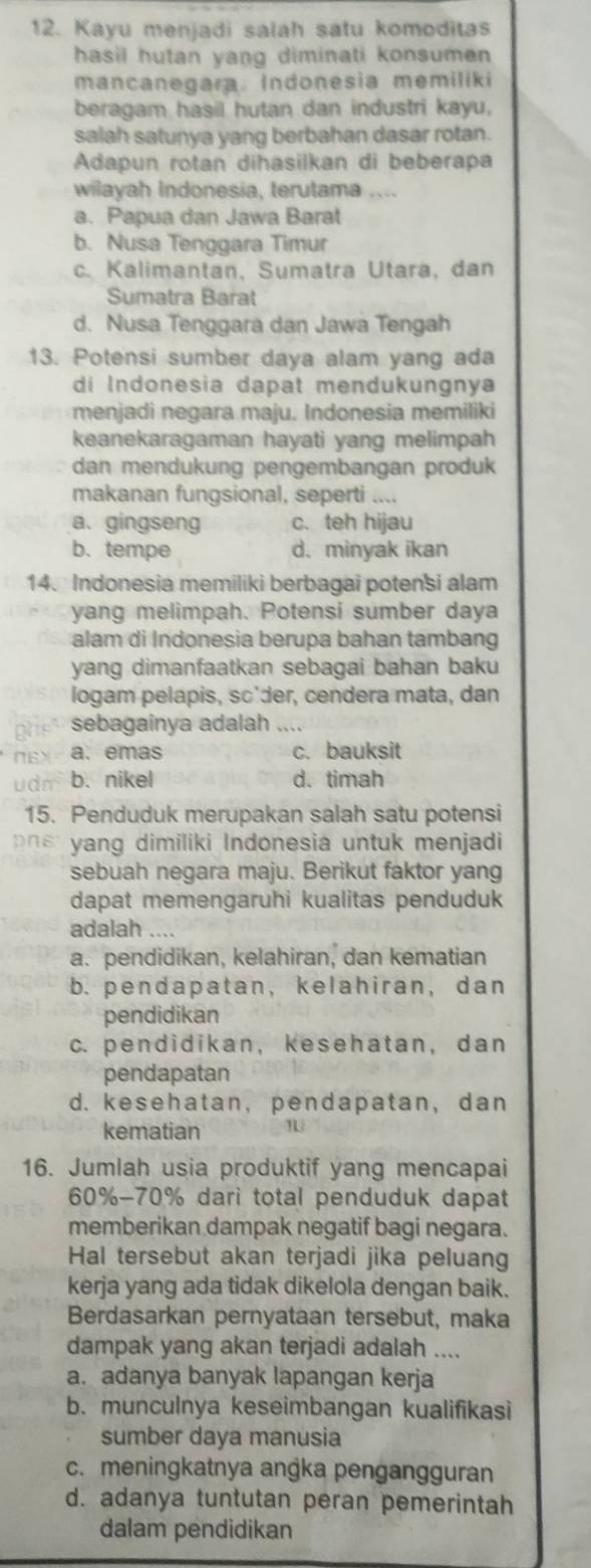 Kayu menjadi salah satu komoditas
hasil hutan yang diminati konsumen 
mancanegara. Indonesia memiliki
beragam hasil hutan dan industri kayu,
salah satunya yang berbahan dasar rotan.
Adapun rotan dihasilkan di beberapa
wilayah Indonesia, terutama ....
a. Papua dan Jawa Barat
b. Nusa Tenggara Timur
c. Kalimantan, Sumatra Utara, dan
Sumatra Barat
d. Nusa Tenggara dan Jawa Tengah
13. Potensi sumber daya alam yang ada
di Indonesia dapat mendukungnya
menjadi negara maju. Indonesia memiliki
keanekaragaman hayati yang melimpah
dan mendukung pengembangan produk
makanan fungsional, seperti “
a. gingseng c. teh hijau
b. tempe d. minyak ikan
14. Indonesia memiliki berbagai potensi alam
yang melimpah. Potensi sumber daya
alam di Indonesia berupa bahan tambang
yang dimanfaatkan sebagai bahan baku
logam pelapis, sc'der, cendera mata, dan
sebagainya adalah_
a. emas c. bauksit
udm b. nikel d. timah
15. Penduduk merupakan salah satu potensi
pn s yang dimiliki Indonesia untuk menjadi
sebuah negara maju. Berikut faktor yang
dapat memengaruhi kualitas penduduk
adalah ....
a. pendidikan, kelahiran, dan kematian
b. pendapatan, kelahiran, dan
pendidikan
c. pend id ikan, kesehatan, dan
pendapatan
d. kesehatan,pendapatan, dan
kematian
16. Jumlah usia produktif yang mencapai
60%-70% dari total penduduk dapat
memberikan dampak negatif bagi negara.
Hal tersebut akan terjadi jika peluang
kerja yang ada tidak dikelola dengan baik.
Berdasarkan pernyataan tersebut, maka
dampak yang akan terjadi adalah ....
a. adanya banyak lapangan kerja
b. munculnya keseimbangan kualifikasi
sumber daya manusia
c. meningkatnya angka pengangguran
d. adanya tuntutan peran pemerintah
dalam pendidikan